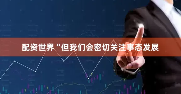 配资世界“但我们会密切关注事态发展