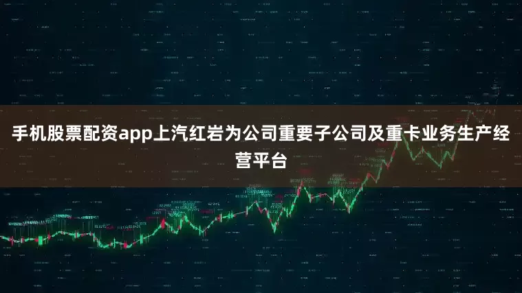 手机股票配资app上汽红岩为公司重要子公司及重卡业务生产经营平台