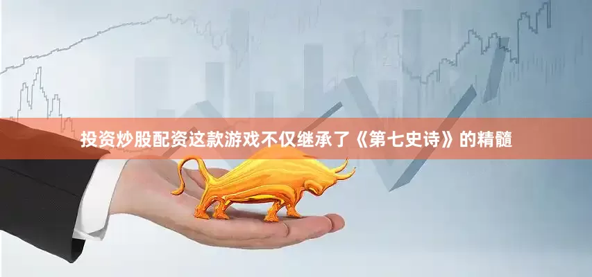 投资炒股配资这款游戏不仅继承了《第七史诗》的精髓