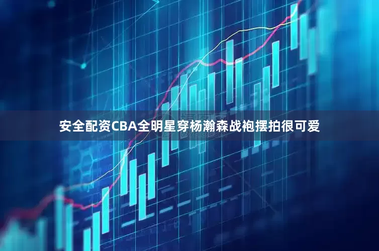 安全配资CBA全明星穿杨瀚森战袍摆拍很可爱