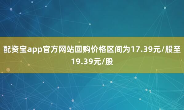 配资宝app官方网站回购价格区间为17.39元/股至19.39元/股
