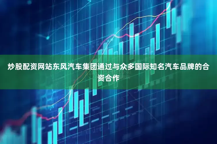 炒股配资网站东风汽车集团通过与众多国际知名汽车品牌的合资合作